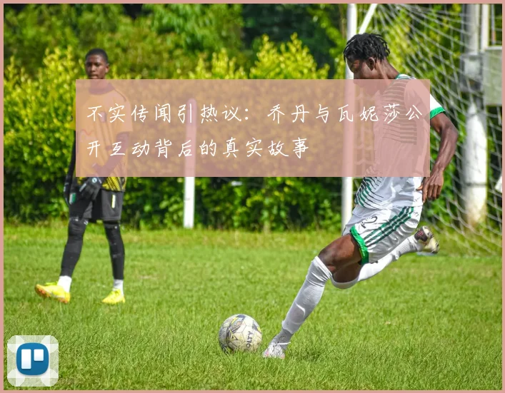 不实传闻引热议：乔丹与瓦妮莎公开互动背后的真实故事