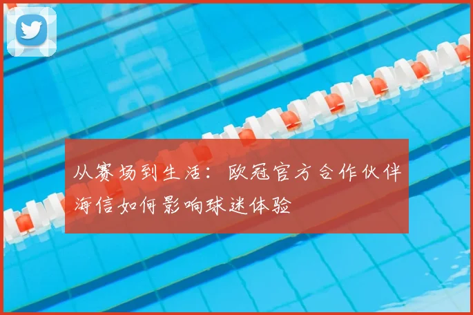 从赛场到生活：欧冠官方合作伙伴海信如何影响球迷体验