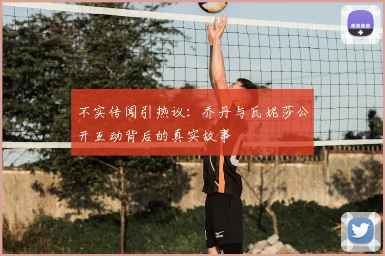 不实传闻引热议：乔丹与瓦妮莎公开互动背后的真实故事