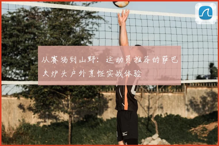 从赛场到山野：运动员推荐的萨巴夫炉头户外烹饪实战体验