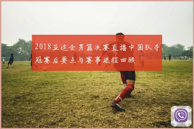 2018亚运会男篮决赛直播中国队夺冠赛后要点与赛事进程回顾