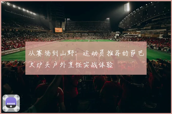 从赛场到山野：运动员推荐的萨巴夫炉头户外烹饪实战体验