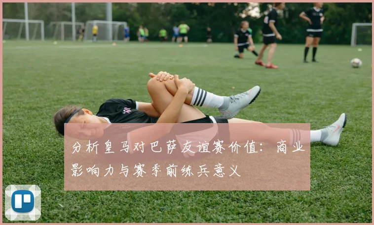 分析皇马对巴萨友谊赛价值：商业影响力与赛季前练兵意义