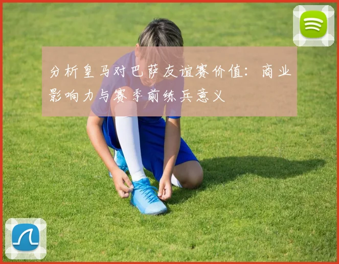 分析皇马对巴萨友谊赛价值：商业影响力与赛季前练兵意义